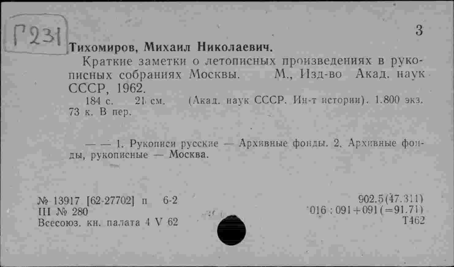 ﻿Г 2 SI
З
Тихомиров, Михаил Николаевич.
Краткие заметки о летописных произведениях в рукописных собраниях Москвы. М., Изд-во Акад, наук
СССР, 1962.
184 с. 2L см. (Акад, наук СССР. Ин-т истории). 1.800 экз.
73 к. В пер.
-------- 1. Рукописи русские — Архивные фонды. 2. Архивные фонды, рукописные — Москва.
№ 13917 [62-27702] п 6-2
III № 280
Всесоюз. кн. палата 4 V 62
902.5(47.311) 016 : 091+091 (=91.71) Т462